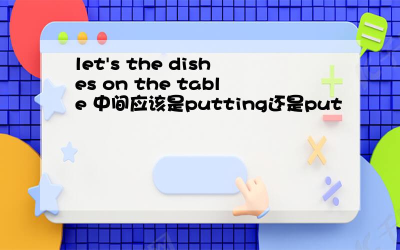 let's the dishes on the table 中间应该是putting还是put