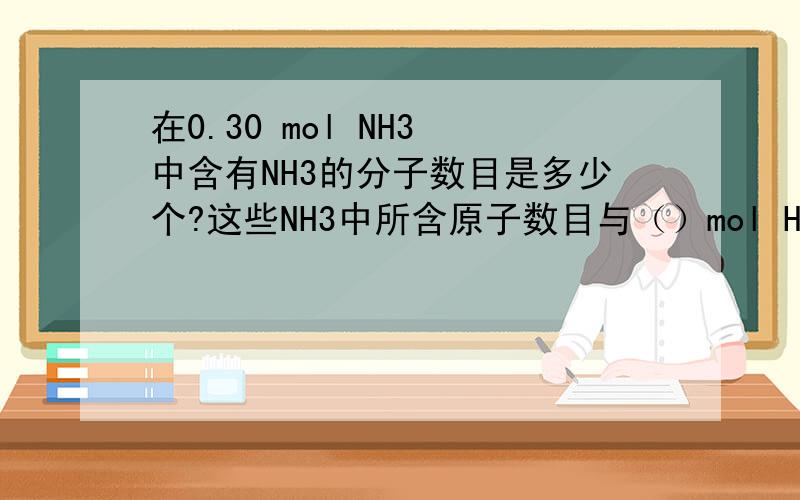 在0.30 mol NH3 中含有NH3的分子数目是多少个?这些NH3中所含原子数目与（）mol H2S所含原子数目相等