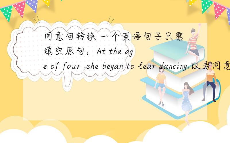 同意句转换 一个英语句子只需填空原句：At the age of four ,she began to lear dancing.改为同意：She began to learn dancing ____ ____ ____ _____.