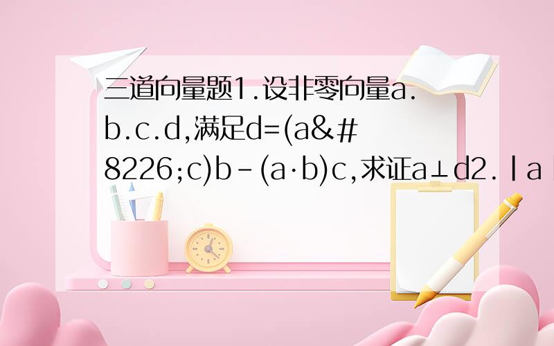 三道向量题1.设非零向量a.b.c.d,满足d=(a•c)b-(a·b)c,求证a⊥d2.|a|=1,|b|=2.c=a+b.且c⊥a,则向量a与b的夹角余弦值为多少?3.若|a|=1,|b|=2.a与b的夹角为60°,若(3a+5b)⊥(ma-b),则m的值为?
