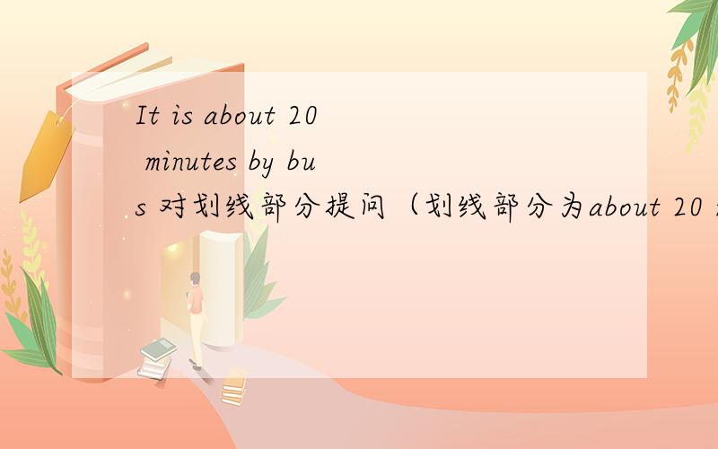 It is about 20 minutes by bus 对划线部分提问（划线部分为about 20 minutes）