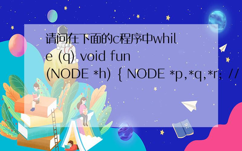 请问在下面的c程序中while (q) void fun(NODE *h) { NODE *p,*q,*r; // p = q; q = r; } h->next = p; }