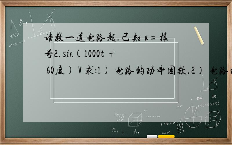 请教一道电路题.已知 u=根号2.sin(1000t + 60度) V 求：1） 电路的功率因数.2） 电路的有功功率和视在功率.