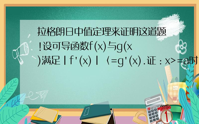 拉格朗日中值定理来证明这道题!设可导函数f(x)与g(x)满足|f'(x)|〈=g'(x).证：x>=a时,有f(x)-f(a)
