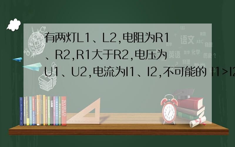 有两灯L1、L2,电阻为R1、R2,R1大于R2,电压为U1、U2,电流为I1、I2,不可能的 I1>I2,U1A、I1I2，U1I2，U1>U2