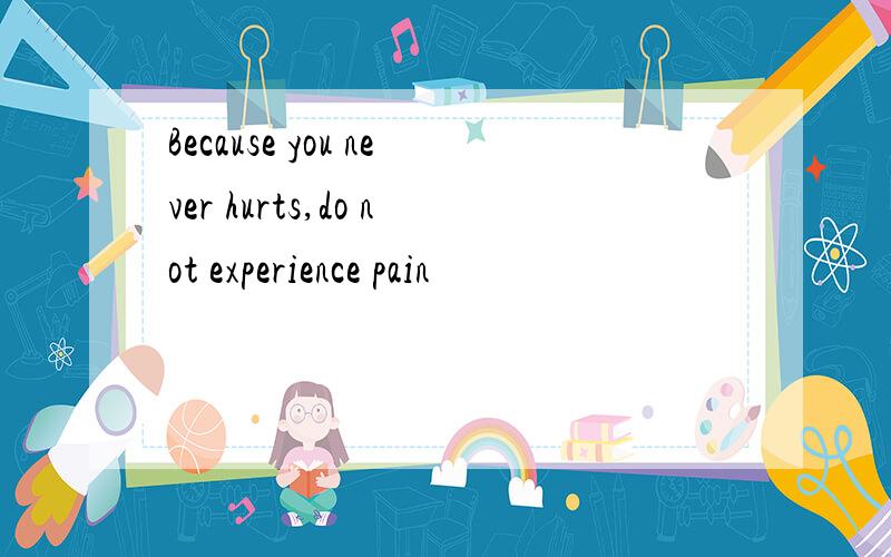 Because you never hurts,do not experience pain