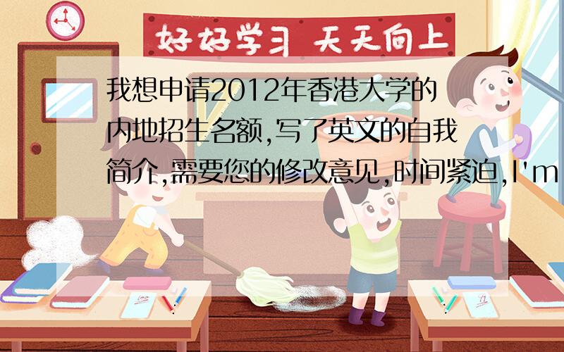 我想申请2012年香港大学的内地招生名额,写了英文的自我简介,需要您的修改意见,时间紧迫,I'm a graduate from the No.1 High School in Xuanhua,the province of Hebei.High school students' three-year schooltime gives me self