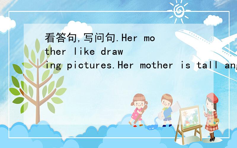 看答句,写问句.Her mother like drawing pictures.Her mother is tall ang prtty.写出答句,并告诉我为什么这样做