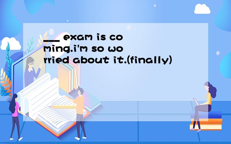 ___ exam is coming.i'm so worried about it.(finally)