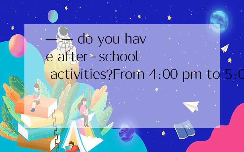 — — do you have after-school activities?From 4:00 pm to 5:00 pm.填疑问词