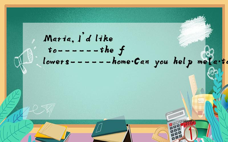 Maria,I'd like to------the flowers------home.Can you help me【a.take,to b.take,with c.take,\d.bring,\