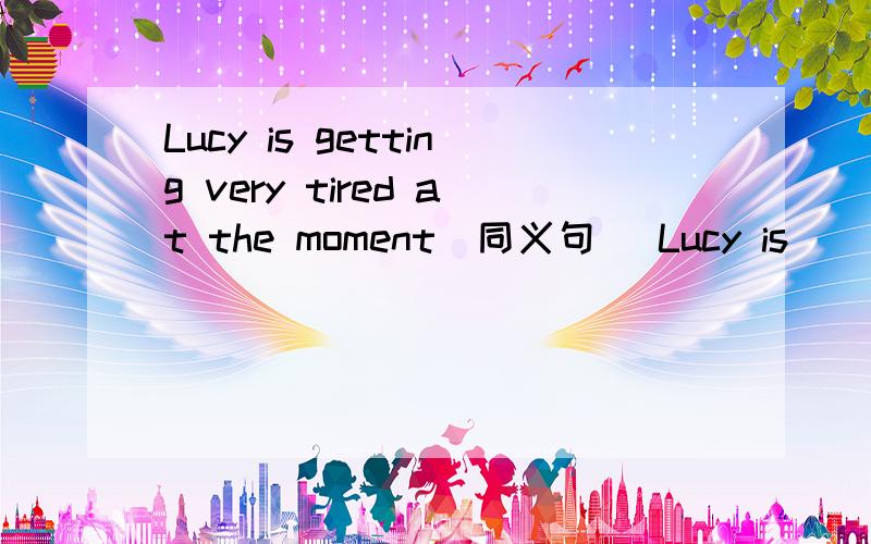 Lucy is getting very tired at the moment(同义句) Lucy is ( )very tired now.