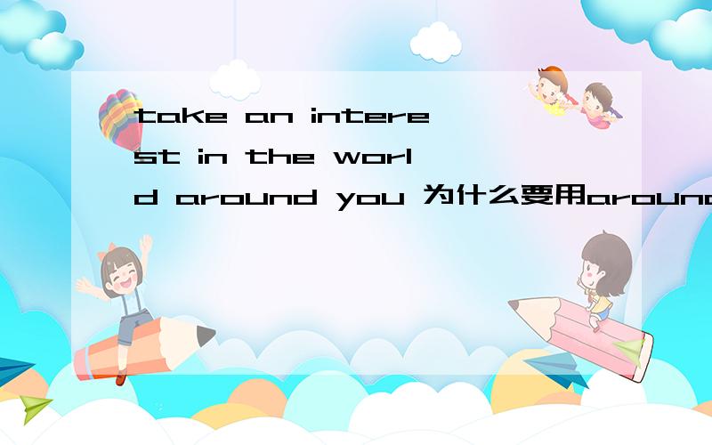 take an interest in the world around you 为什么要用around,