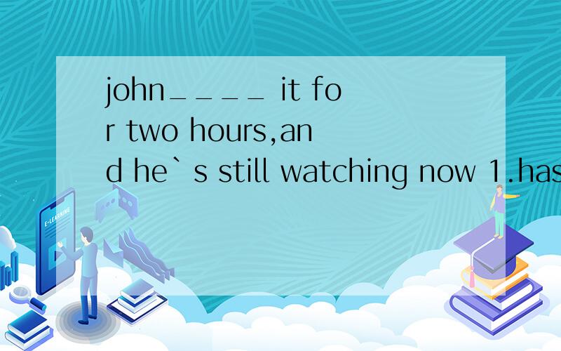 john____ it for two hours,and he`s still watching now 1.has been 2.watching 3.has been watching