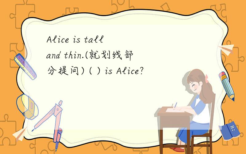 Alice is tall and thin.(就划线部分提问) ( ) is Alice?