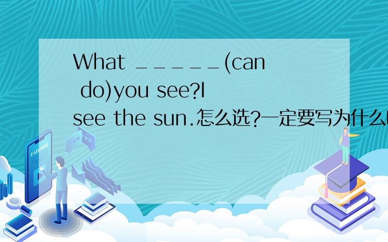What _____(can do)you see?I see the sun.怎么选?一定要写为什么哦?