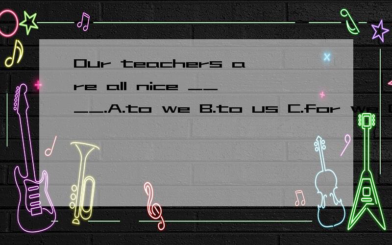 Our teachers are all nice ____.A.to we B.to us C.for we D.for us为什么选B