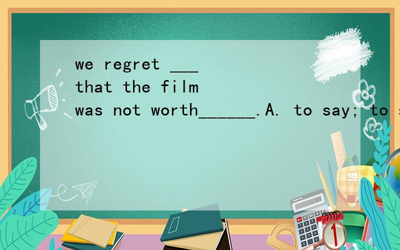 we regret ___ that the film was not worth______.A. to say; to see    B. to say; seeing    C. saying; to see     D. saying; to seeing
