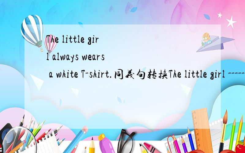 The little girl always wears a white T-shirt.同义句转换The little girl ----- always ------ a white T-shirt.