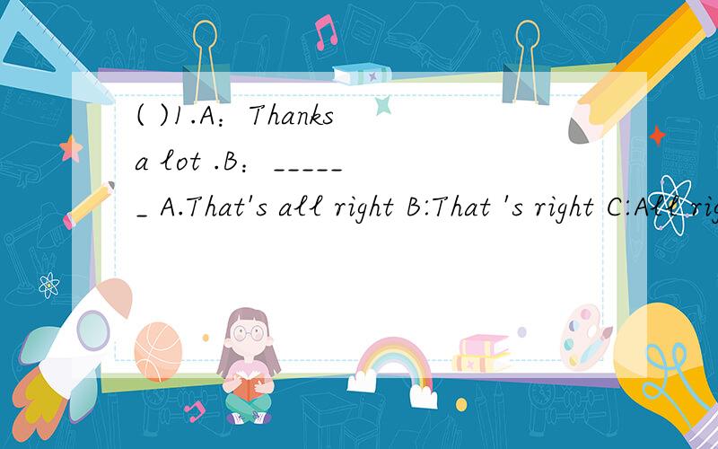 ( )1.A：Thanks a lot .B：______ A.That's all right B:That 's right C:All right(  )2.____a dog ._____name is Snoopy.    A.Its;Its      B. It's;Its     C.It's;It's(  )3. Tom usually go to bed ________about  nine. A.in B.on C.at(  )4. My father woulk