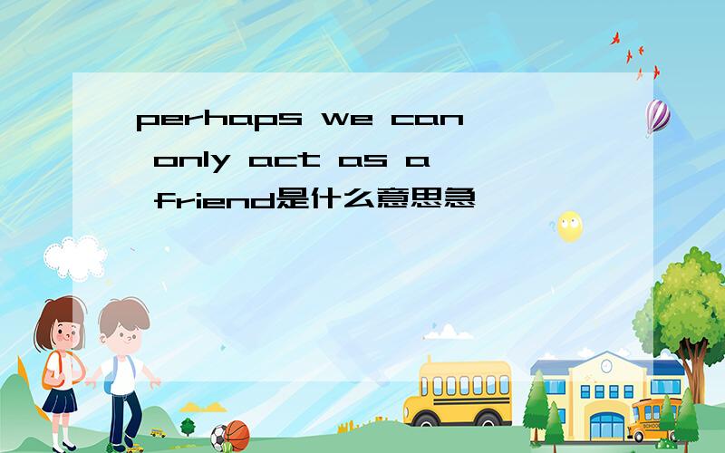 perhaps we can only act as a friend是什么意思急