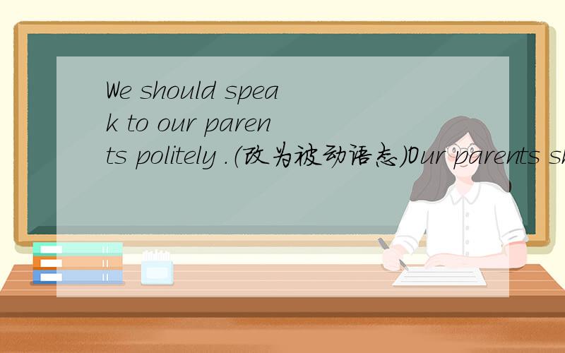 We should speak to our parents politely .（改为被动语态）Our parents should（ ）（ ）（ ）politely .