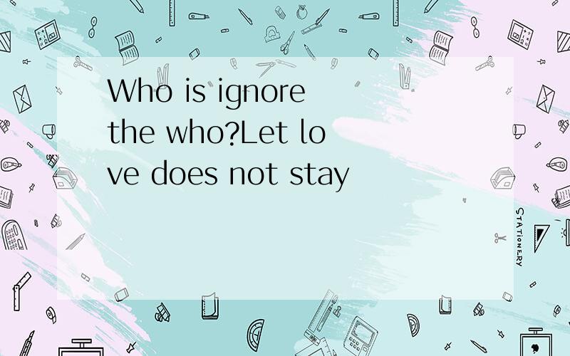 Who is ignore the who?Let love does not stay
