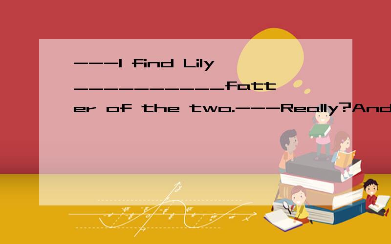 ---I find Lily__________fatter of the two.---Really?And she is _________shorter of them also.A./;/ B.the;the C./;the D.the;/说明为什么选这个和为什么不选那个的详细原因 解释的越清楚越好!