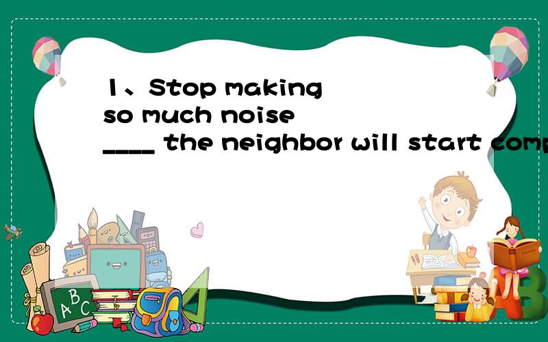 1、Stop making so much noise ____ the neighbor will start complaining.A、or else B、but still C、and then D、so that
