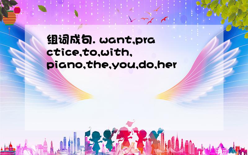 组词成句. want,practice,to,with,piano,the,you,do,her