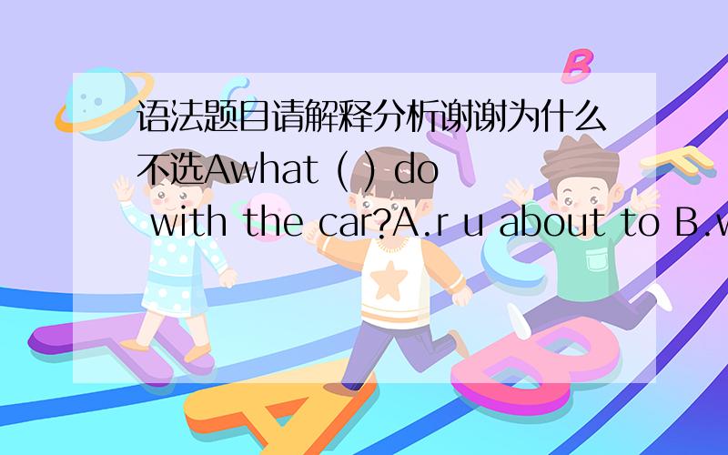 语法题目请解释分析谢谢为什么不选Awhat ( ) do with the car?A.r u about to B.will u be going to C.r u going to D.have u been to