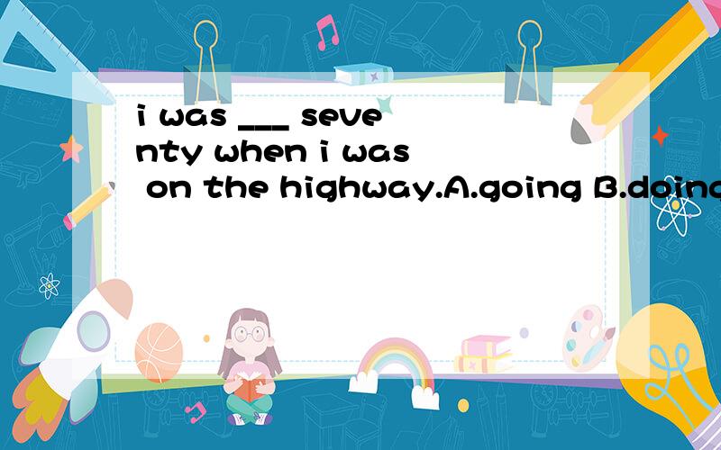 i was ___ seventy when i was on the highway.A.going B.doing C.speeding D.starting