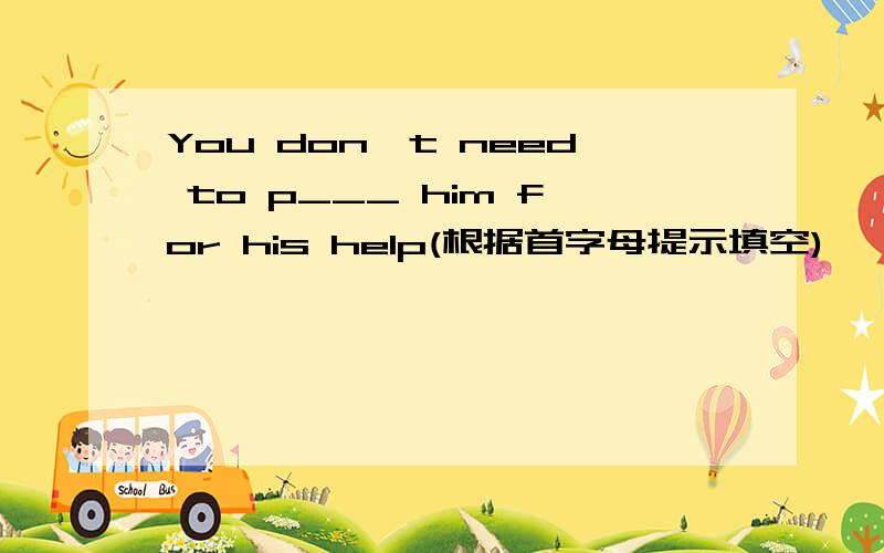 You don't need to p___ him for his help(根据首字母提示填空)