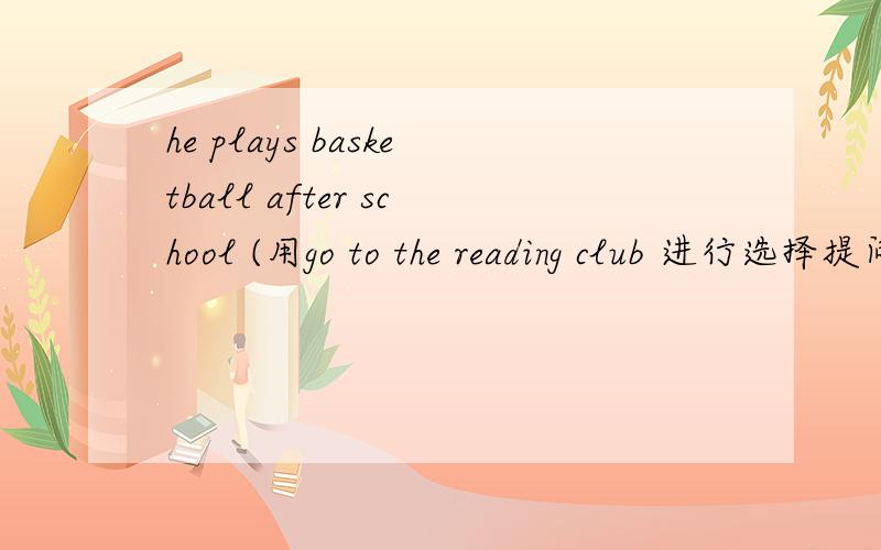 he plays basketball after school (用go to the reading club 进行选择提问)