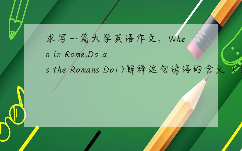 求写一篇大学英语作文：When in Rome,Do as the Romans Do1)解释这句谚语的含义（字面含义和引申含义）2）举例说明（2个例子）3）结论
