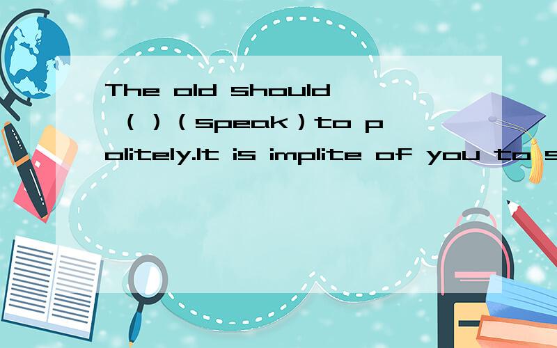 The old should （）（speak）to politely.It is implite of you to say like that.动词填空