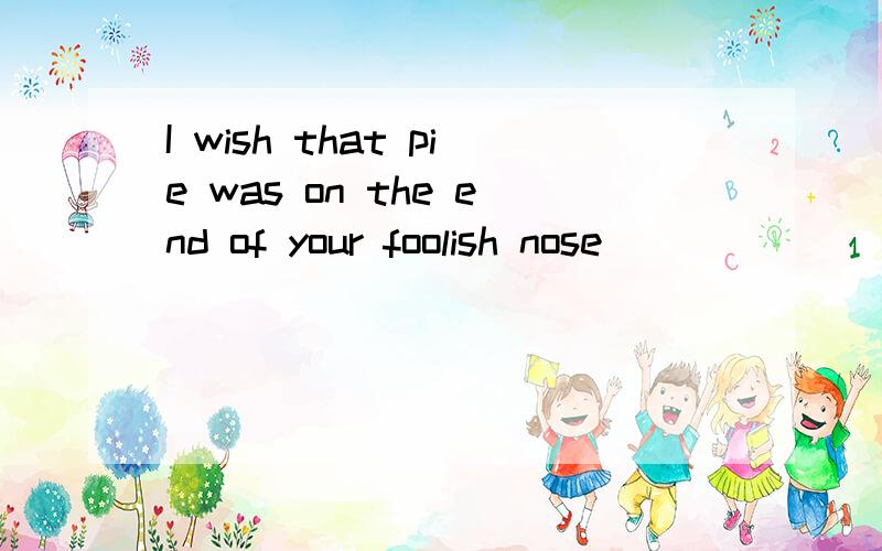 I wish that pie was on the end of your foolish nose