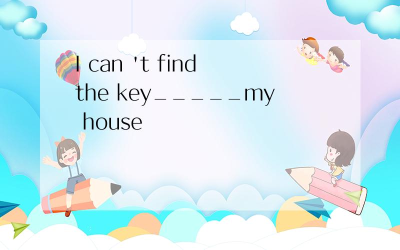 I can 't find the key_____my house