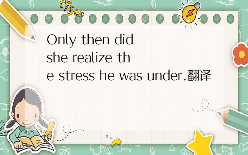 Only then did she realize the stress he was under.翻译
