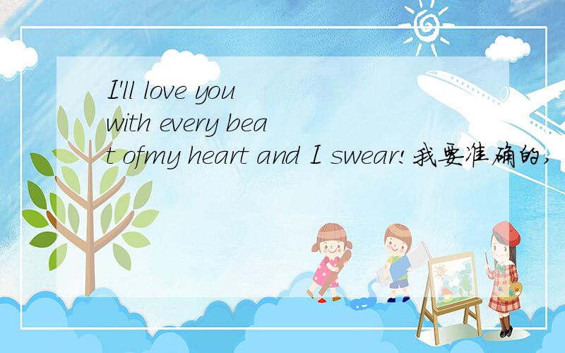 I'll love you with every beat ofmy heart and I swear!我要准确的,