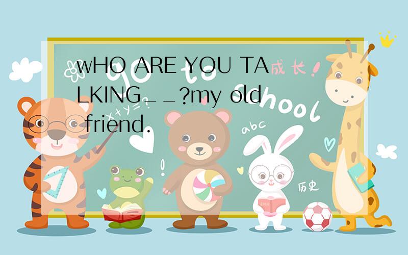 wHO ARE YOU TALKING__?my old friend.