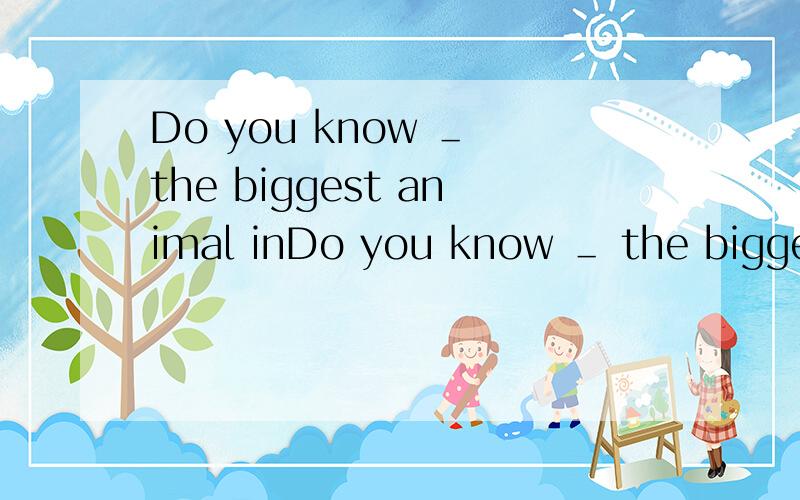 Do you know ＿ the biggest animal inDo you know ＿ the biggest animal in the world?Yes,I do.The ＿ ＿.