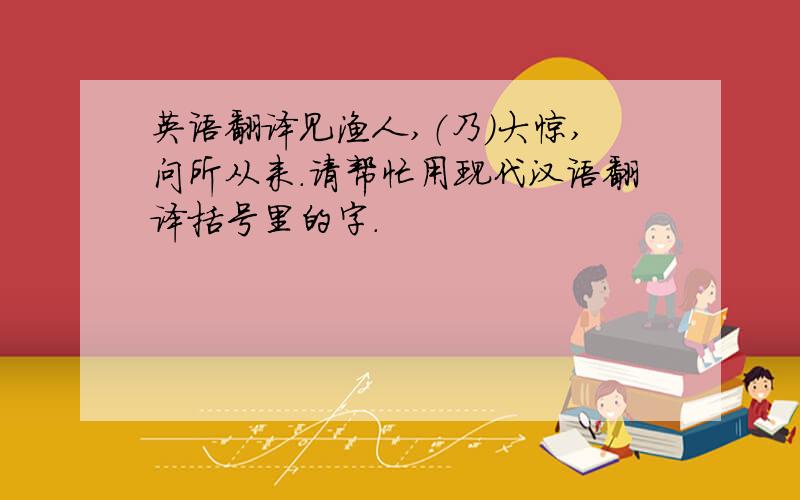 英语翻译见渔人,（乃）大惊,问所从来.请帮忙用现代汉语翻译括号里的字.