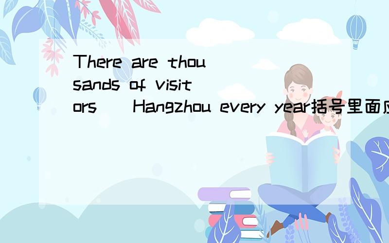 There are thousands of visitors()Hangzhou every year括号里面应该填visiting 还是visited?2、When he was in Hangzhou,he() to the west lake once a week.中间填goes,went的哪一个?