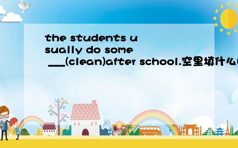 the students usually do some ___(clean)after school.空里填什么呀?（请尽快回答,） 回答一定要完善、准切哦!