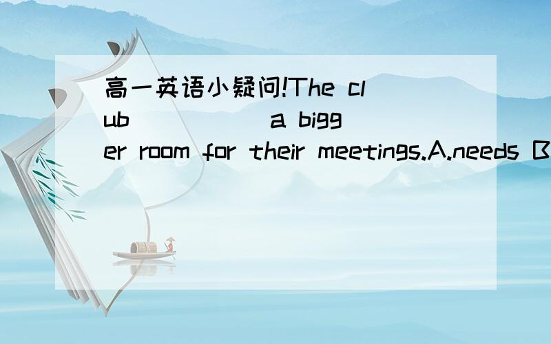 高一英语小疑问!The club _____a bigger room for their meetings.A.needs B.need c.is needing D.have needed 为什么不能选A而是要选B啊?