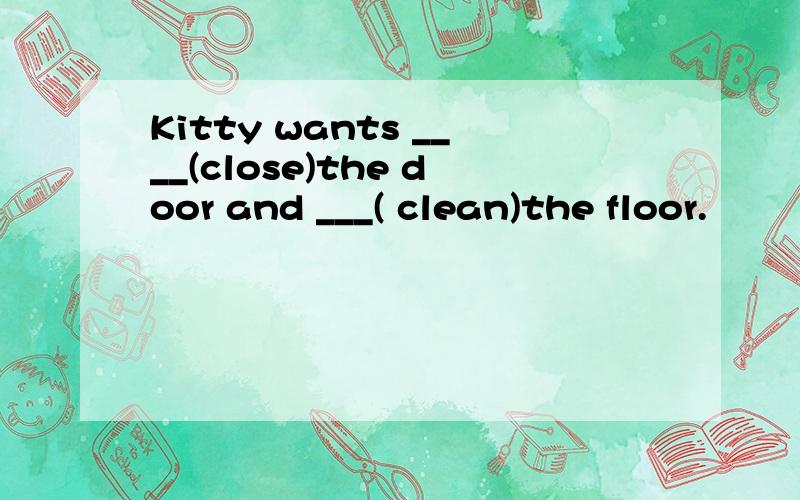 Kitty wants ____(close)the door and ___( clean)the floor.