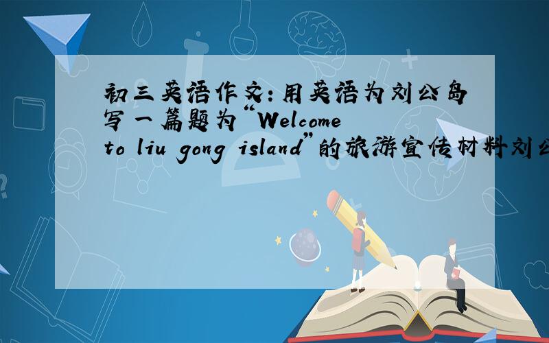 初三英语作文：用英语为刘公岛写一篇题为“Welcome to liu gong island”的旅游宣传材料刘公岛概况：威海东部,岛长4.08千米,宽1.5千米,面积3.15平方千米,距陆地船程20分钟,花草树木覆盖,历史博物