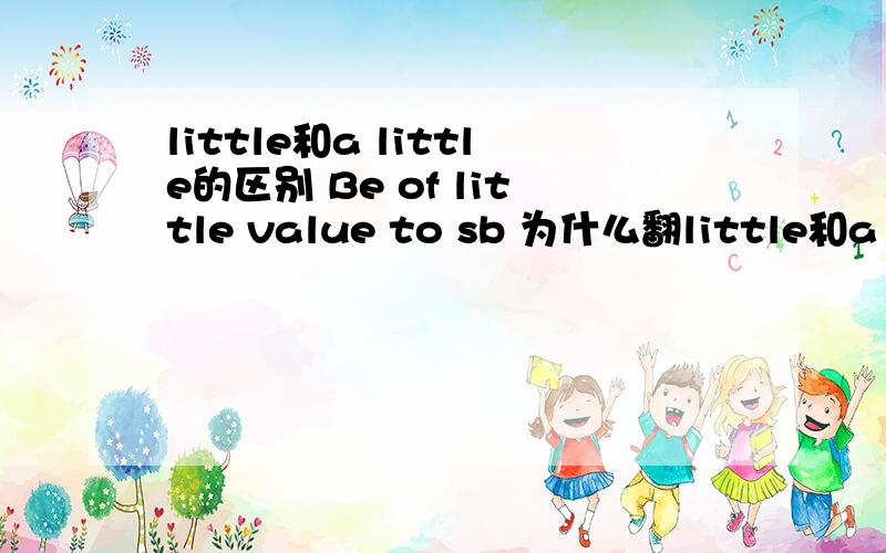 little和a little的区别 Be of little value to sb 为什么翻little和a little的区别Be of little value to sb为什么翻译为：对某人来说,有一点价值.little不是一点都没有的意思吗?是不是该改为：Be of a little value t