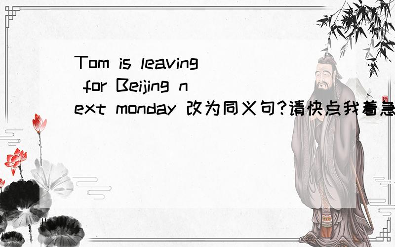 Tom is leaving for Beijing next monday 改为同义句?请快点我着急
